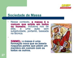 Sociedade de Massa Nesse contexto,  a massa é o comum que existe em todos os homens , inclusive nos de elite, é uma ação sem subjetividade, portanto, baseada na técnica. SIMMEL:  a massa é uma formação nova que se baseia naquelas partes que põem um membro em comum com os todos os outros.  