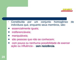 Constituída por um conjunto homogêneo de indivíduos que, enquanto seus membros, são: essencialmente iguais; indiferenciáveis; manipuláveis; são pessoas que não se conhecem; com pouca ou nenhuma possibilidade de exercer ação ou influência -  sem resistência . 