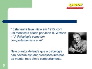 “  Esta teoria teve início em 1913, com um manifesto criado por John B. Watson – “ A  Psicologia  como um comportamentista a vê “.  Nele o autor defende que a psicologia não deveria estudar processos internos da mente, mas sim o comportamento. 