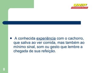 A conhecida  experiência  com o cachorro, que saliva ao ver comida, mas também ao mínimo sinal, som ou gesto que lembre a chegada de sua refeição.   