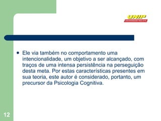 Ele via também no comportamento uma intencionalidade, um objetivo a ser alcançado, com traços de uma intensa persistência na perseguição desta meta. Por estas características presentes em sua teoria, este autor é considerado, portanto, um precursor da Psicologia Cognitiva. 