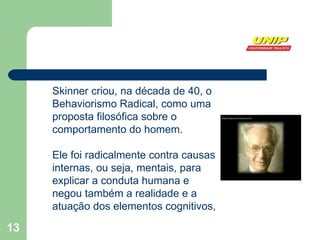 Skinner criou, na década de 40, o Behaviorismo Radical, como uma proposta filosófica sobre o comportamento do homem.  Ele foi radicalmente contra causas internas, ou seja, mentais, para explicar a conduta humana e negou também a realidade e a atuação dos elementos cognitivos,  