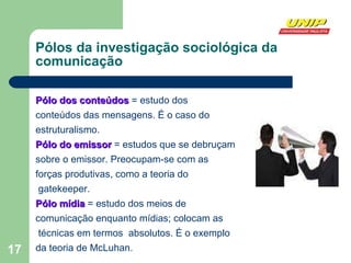 Pólos da investigação sociológica da  comunicação Pólo dos conteúdos  = estudo dos  conteúdos das mensagens. É o caso do  estruturalismo. Pólo do emissor  = estudos que se debruçam  sobre o emissor. Preocupam-se com as  forças produtivas, como a teoria do gatekeeper. Pólo mídia  = estudo dos meios de comunicação enquanto mídias; colocam as técnicas em termos  absolutos. É o exemplo  da teoria de McLuhan.  