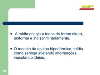 A mídia atingia a todos de forma direta, uniforme e indiscriminadamente. O modelo da agulha hipodérmica, mídia como seringa injetando informações, inoculando ideias.  