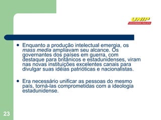 Enquanto a produção intelectual emergia, os  mass media  ampliavam seu alcance. Os governantes dos países em guerra, com destaque para britânicos e estadunidenses, viram nas novas instituições excelentes canais para divulgar suas idéias patrióticas e nacionalistas. Era necessário unificar as pessoas do mesmo país, torná-las comprometidas com a ideologia estadunidense. 