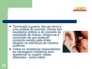 Terminada a guerra, deu-se início a uma análise do ocorrido. Diante dos resultados obtidos e do conceito de sociedade de massa, chegou-se à conclusão de que qualquer conteúdo exibido pela mídia atingiria os indivíduos de maneira uniforme.  Todos os receptores responderiam às mensagens midiáticas sem questionar ou sugerir visões diferentes - como robôs.  