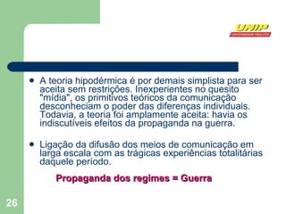 A teoria hipodérmica é por demais simplista para ser aceita sem restrições. Inexperientes no quesito "mídia", os primitivos teóricos da comunicação desconheciam o poder das diferenças individuais. Todavia, a teoria foi amplamente aceita: havia os indiscutíveis efeitos da propaganda na guerra. Ligação da difusão dos meios de comunicação em larga escala com as trágicas experiências totalitárias daquele período. Propaganda dos regimes = Guerra 