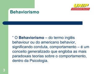 Behaviorismo “  O  Behaviorismo  – do termo inglês behaviour ou do americano behavior, significando conduta, comportamento – é um conceito generalizado que engloba as mais paradoxais teorias sobre o comportamento, dentro da Psicologia.  