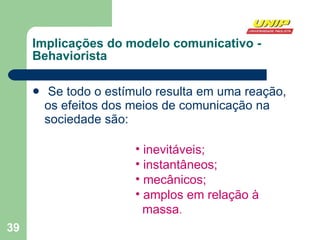 Se todo o estímulo resulta em uma reação, os efeitos dos meios de comunicação na sociedade são: Implicações do modelo comunicativo - Behaviorista inevitáveis; instantâneos; mecânicos; amplos em relação à  massa .  