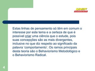 Estas linhas de pensamento só têm em comum o interesse por este tema e a certeza de que é possível  criar  uma ciência que o estude, pois suas concepções são as mais divergentes, inclusive no que diz respeito ao significado da palavra ‘comportamento’. Os ramos principais desta teoria são o Behaviorismo Metodológico e o Behaviorismo Radical. 