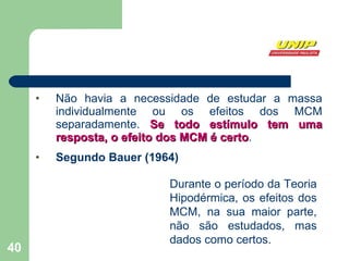Não havia a necessidade de estudar a massa individualmente ou os efeitos dos MCM separadamente.  Se todo estímulo tem uma resposta, o efeito dos MCM é certo . Segundo Bauer (1964) Durante o período da Teoria Hipodérmica, os efeitos dos MCM, na sua maior parte, não são estudados, mas dados como certos. 
