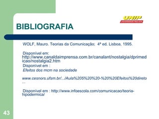 BIBLIOGRAFIA WOLF, Mauro. Teorias da Comunicação;  4ª ed. Lisboa, 1995. Disponível em:  http://www.canaldaimprensa.com.br/canalant/nostalgia/dprimedicao/nostalgia2.htm Disponível em : Efeitos dos mcm na sociedade www.cesnors.ufsm.br/.../Aula%205%20%20-%20%20Efeitos%20diretos%20dos%20mcm%20na%20sociedade ... Disponível em : http://www.infoescola.com/comunicacao/teoria-hipodermica/ 
