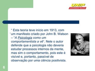 . “  Esta teoria teve início em 1913, com um manifesto criado por John B. Watson – “ A  Psicologia  como um comportamentista a vê “. Nele o autor defende que a psicologia não deveria estudar processos internos da mente, mas sim o comportamento, pois este é visível e, portanto, passível de observação por uma ciência positivista.  