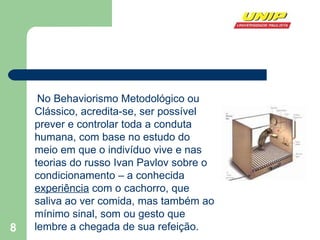 No Behaviorismo Metodológico ou Clássico, acredita-se, ser possível prever e controlar toda a conduta humana, com base no estudo do meio em que o indivíduo vive e nas teorias do russo Ivan Pavlov sobre o condicionamento – a conhecida  experiência  com o cachorro, que saliva ao ver comida, mas também ao mínimo sinal, som ou gesto que lembre a chegada de sua refeição.   