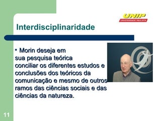 Interdisciplinaridade Morin deseja em  sua pesquisa teórica  conciliar os diferentes estudos e conclusões dos teóricos da comunicação e mesmo de outros ramos das ciências sociais e das ciências da natureza.   