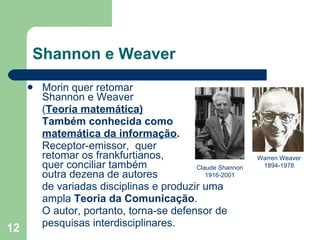 Shannon e Weaver Morin quer retomar   Shannon e Weaver  ( Teoria matemática) Também conhecida como matemática da informação .  Receptor­emissor,  quer   retomar os  frankfurtianos ,   quer conciliar também   outra dezena de autores de variadas disciplinas e produzir  uma ampla  Teoria da Comunicação .  O autor, portanto, torna-se defensor de  pesquisas interdisciplinares. Claude Shannon 1916-2001 Warren Weaver 1894-1978 
