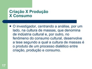 Criação X Produção  X Consumo O investigador, centrando a análise, por um lado, na cultura de massas, que denomina de indústria cultural e, por outro, no fenômeno do consumo cultural, desenvolve a tese segundo a qual a cultura de massas é o produto de um processo dialético entre criação, produção e consumo. 
