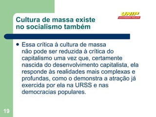 Cultura de massa existe  no socialismo também Essa crítica à cultura de massa  não pode ser reduzida à crítica do capitalismo uma vez que, certamente nascida do desenvolvimento capitalista, ela responde às realidades mais complexas e profundas, como o demonstra a atração já exercida por ela na URSS e nas democracias populares. 
