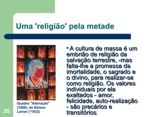 Uma 'religião' pela metade A cultura de massa é um embrião de religião da salvação terrestre, ­mas falta-lhe a promessa da imortalidade, o sagrado e o divino, para realizar-se como religião. Os valores individuais por ela exaltados - amor, felicidade, auto-realização - são precários e transitórios . Quadro "Adoração" (1966), de Nélson Leiner (*1932) 