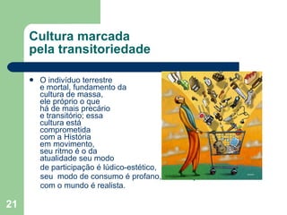 Cultura marcada  pela transitoriedade O indivíduo terrestre  e mortal, fundamento da  cultura de massa,  ele próprio o que  há de mais precário  e transitório; essa  cultura está  comprometida  com a História  em movimento,  seu ritmo é o da  atualidade seu modo de participação é lúdico-estético, seu  modo de consumo é profano, sua relação  com o mundo é realista. 