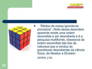 “ Efeitos de nossa ignorância provisória”. Atrás dessa desordem aparente existe uma ordem escondida a ser descoberta e é a pesquisa multiforme, obsessiva da ordem escondida das leis da natureza que a conduz às grandiosas descobertas da ciência física, de Newton a Einstein.  (MORIN, p.95)   