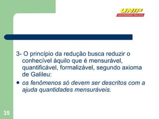 3- O princípio da redução busca reduzir o conhecível àquilo que é mensurável, quantificável, formalizável, segundo axioma de Galileu:  os fenômenos só devem ser descritos com a ajuda quantidades mensuráveis.   