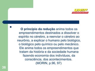 O princípio da redução  anima todos os empreendimentos destinados a dissolver o espírito no cérebro, a reenviar o cérebro ao neurônio, a explicar o humano pelo biológico, o biológico pelo químico ou pelo mecânico. Ele anima todos os empreendimentos que tratam da história e da sociedade humana fazendo economia dos indivíduos, da consciência, dos acontecimentos.  (MORIN, p.96, 97)  