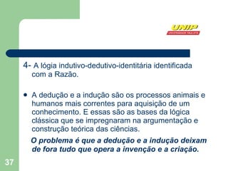 4-  A lógia indutivo-dedutivo-identitária identificada com a Razão.  A dedução e a indução são os processos animais e humanos mais correntes para aquisição de um conhecimento. E essas são as bases da lógica clássica que se impregnaram na argumentação e construção teórica das ciências.  O problema é que a dedução e a indução deixam de fora tudo que opera a invenção e a criação.  .  