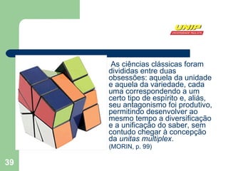 As ciências clássicas foram divididas entre duas obsessões: aquela da unidade e aquela da variedade, cada uma correspondendo a um certo tipo de espírito e, aliás, seu antagonismo foi produtivo, permitindo desenvolver ao mesmo tempo a diversificação e a unificação do saber, sem contudo chegar à concepção da  unitas multiplex .  (MORIN, p. 99) 