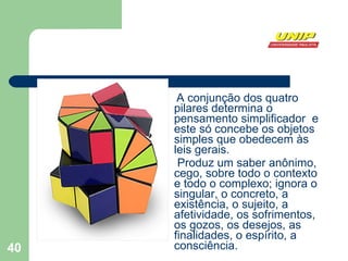 A conjunção dos quatro pilares determina o pensamento simplificador  e este só concebe os objetos simples que obedecem às leis gerais. Produz um saber anônimo, cego, sobre todo o contexto e todo o complexo; ignora o singular, o concreto, a existência, o sujeito, a afetividade, os sofrimentos, os gozos, os desejos, as finalidades, o espírito, a consciência.  