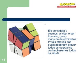 .  Ele considera o cosmos, a vida, o ser humano, como máquina deterministas triviais através das quais poderiam prever todos os  outputs  se conhecêssemos todos os  inputs .  