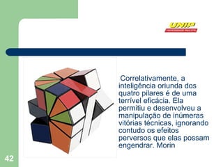 Correlativamente, a inteligência oriunda dos quatro pilares é de uma terrível eficácia. Ela permitiu e desenvolveu a manipulação de inúmeras vitórias técnicas, ignorando contudo os efeitos perversos que elas possam engendrar. Morin 