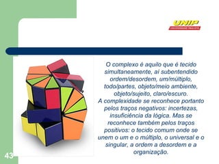 O complexo é aquilo que é tecido simultaneamente, aí subentendido ordem/desordem, um/múltiplo, todo/partes, objeto/meio ambiente, objeto/sujeito, claro/escuro. A complexidade se reconhece portanto pelos traços negativos: incertezas, insuficiência da lógica. Mas se reconhece também pelos traços positivos: o tecido comum onde se unem o um e o múltiplo, o universal e o singular, a ordem a desordem e a organização. 