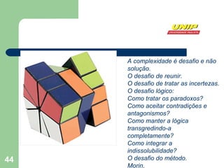 A complexidade é desafio e não solução. O desafio de reunir. O desafio de tratar as incertezas. O desafio lógico: Como tratar os paradoxos? Como aceitar contradições e antagonismos? Como manter a lógica transgredindo-a  completamente? Como integrar a indissolubilidade? O desafio do método.  Morin,  