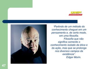 “ Partindo de um método do conhecimento cheguei em um pensamento e, de certo modo, em uma filosofia. Filosofia que não significa somente o conhecimento isolado da ética e da ação, mas que se prolonga nos diversos campos da existência”. Edgar Morin. 