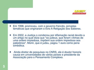 Em 1998, promoveu, com o governo francês, jornadas temáticas que originaram o livro A Religação dos Saberes.  Em 2002, a Justiça o condenou por difamação racial devido a um artigo no qual dizia que "os judeus, que foram vítimas de uma ordem impiedosa, impõem sua ordem impiedosa aos palestinos". Morin, que é judeu, pagou 1 euro como pena simbólica. Ainda diretor de pesquisas no CNRS, ele é doutor honoris causa em universidades de vários países e presidente da Associação para o Pensamento Complexo.  