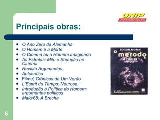 Principais obras: O Ano Zero da Alemanha   O Homem e a Morte   O Cinema ou o Homem Imaginário   As Estrelas: Mito e Sedução no Cinema   Revista Argumentos   Autocrítica   Filme)  Crônicas de Um Verão   L’Esprit du Temps: Neurose   Introdução à Política do Homem: argumentos políticos   Maio/68: A Brecha   