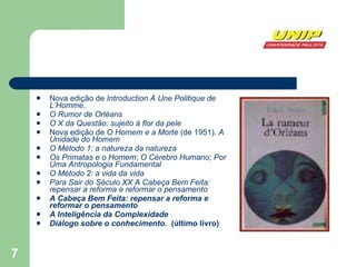 Nova edição de  Introduction A Une Politique de L’Homme .  O Rumor de Orléans   O X da Questão: sujeito à flor da pele   Nova edição de  O Homem e a Morte  (de 1951).  A Unidade do Homem   O Método 1: a natureza da natureza   Os Primatas e o Homem ;  O Cérebro Humano ;  Por Uma Antropologia Fundamental   O Método 2: a vida da vida   Para Sair do Século XX   A Cabeça Bem Feita: repensar a reforma e reformar o pensamento   A Cabeça Bem Feita: repensar a reforma e reformar o pensamento   A Inteligência da Complexidade   Diálogo sobre o conhecimento.   (último livro) 