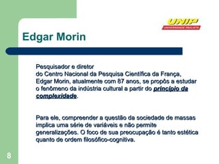 Edgar Morin Pesquisador e diretor  do Centro Nacional da Pesquisa Científica da França, Edgar Morin, atualmente com 87 anos, se propôs a estudar o fenômeno da indústria cultural a partir do  princípio da complexidade .  Para ele, compreender  a questão  da sociedade de massas  implica uma série de variáveis  e não permite generalizações. O foco de sua preocupação é tanto  estética  quanto de ordem f ilosófico­cognitiva . 