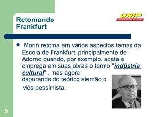 Retomando  Frankfurt Morin retoma em vários aspectos temas da Escola de Frankfurt, principalmente de Adorno quando, por exemplo, acata e emprega em suas obras o termo " indústria  cuItural " , mas agora  depurando do teórico alemão o viés pessimista. 