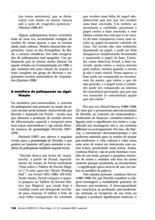 [ou textos anteriores], que se desta-                       que recobre uma folha de papel não-
      ca[m] com maior ou menor clareza                            absorvente que por sua vez recobre
      sob a ação de reagentes químicos.”                          uma base encerada. Um estilete, ao
      (Martins 1996: 67)                                          pressionar o celulóide, pressiona o
                                                                  papel contra a base encerada, e esse
      Alguns palimpsestos foram reciclados                        último contato faz com que a cor escu-
mais de uma vez, acumulando vestígios de                          ra da base transpareça como uma es-
escritas de várias épocas, o que os tornam                        crita no papel levemente colorido de
ainda mais valiosos. Muitos manuscritos im-                       cima. Tal escrita não está realmente
portantes, como os dos Evangelhos, da Ilía-                       depositada no papel, e pode ser feita
da, e mesmo científicos, tem sido recupera-                       desaparecer simplesmente levantando
dos de palimpsestos mal apagados. Um pa-                          e separando o papel da base. Contu-
limpsesto que se tornou muito famoso foi                          do, como observou Freud, a base en-
aquele achado em Constantinopla em 1906, e                        cerada ainda retém a marca inscrita
que continha sob uma coleção de orações o                         pelo estilete, mesmo quando o escrito
texto completo em grego de diversos e im-                         já não é mais visível. Nesse aspecto, a
portantes escritos matemáticos de Arquime-                        base pode ser comparada ao inconsci-
des (Quinion 1998).                                               ente da mente, que retém o que ele
                                                                  não percebe, e o papel (com o celulói-
                                                                  de) pode ser comparado ao sistema
A metáfora do palimpsesto na signi-                               de consciência-percepção, que por sua
    ficação                                                       vez transmite [e conscientiza] aquilo
                                                                  que não retém.”
Na semiótica pós-estruturalista, o conceito
do palimpsesto está presente na noção da es-                      Por sua vez, David Harvey (1989/1998:
crita mental (arche-écriture), desenvolvida por            53) nota que o pensamento pós-estruturalista
Derrida e inspirada em Freud – escrita essa                de Derrida, ao contrário do consensualista/
que alimenta a produção de sentido através                 modernista de Saussure, considera instável a
da diferenciação espacial e temporal entre                 ligação entre o significante (ou meio) e o sig-
seus traços mnemônicos e cujo estudo Derri-                nificado (ou mensagem), isto é, em contínua
da chamou de gramatologia (Derrida 1967/                   différance ou scorregamento. Por isso, diz Har-
1976).                                                     vey, o movimento desconstrucionista é um
      Harland (1987) nos oferece a seguinte                poderoso estímulo para os modos de pensar
versão para a gramatologia de Derrida, e que               pós-modernos: a vida cultural é vista como
poderá ser bastante útil para entender a me-               uma série de textos em intersecção com ou-
táfora do palimpsesto implícita naquela teoria:            tros textos, produzindo mais textos. Assim,
                                                           continua Harvey, não se pode dominar o sen-
      “Derrida deriva sua teoria da ‘arque-                tido de um texto, porque o perpétuo entrete-
      escrita’ a partir de Freud, especial-                cer de textos e sentidos está fora do nosso
      mente do ensaio de Freud entitulado                  controle (porque produzida no inconsciente)
      ‘Nota sobre o Tablete de Escrita Mági-               – a significação opera através de nós, em am-
      co’ [“A note upon the ‘Mystic Writing                bos os sentidos da palavra.
      Pad’”, em Freud 1925/1984: 429-434].                        Não admira portanto, continua Harvey
      Neste ensaio, Freud compara o apara-                 (1989/1998: 55), que Derrida considere a cola-
      to psíquico ao Tablete de Escrita Mís-               gem/montagem a modalidade primária do
      tico (ou Mágico), que ainda hoje é                   discurso pós-moderno. A heterogeneidade
      vendido como um brinquedo novida-                    que caracteriza as produções pós-modernis-
      de para crianças. O tablete é feito de               tas estimula os receptores de um texto ou
      uma folha transparente de celulóide                  imagem a produzir significações instáveis, o


136 Revista FAMECOS • Porto Alegre • nº 13 • dezembro 2000 • semestral
 