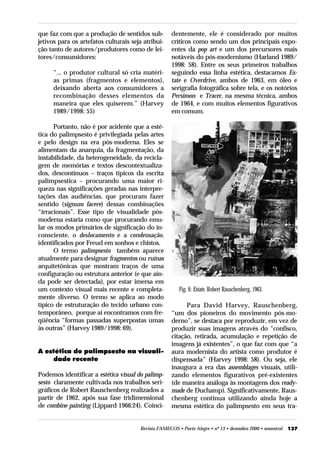 que faz com que a produção de sentidos sub-          dentemente, ele é considerado por muitos
jetivos para os artefatos culturais seja atribui-    críticos como sendo um dos principais expo-
ção tanto de autores/produtores como de lei-         entes da pop art e um dos precursores mais
tores/consumidores:                                  notáveis do pós-modernismo (Harland 1989/
                                                     1998: 58). Entre os seus primeiros trabalhos
     “... o produtor cultural só cria matéri-        seguindo essa linha estética, destacamos Es-
     as primas (fragmentos e elementos),             tate e Overdrive, ambos de 1963, em óleo e
     deixando aberta aos consumidores a              serigrafia fotográfica sobre tela, e os notórios
     recombinação desses elementos da                Persimon e Tracer, na mesma técnica, ambos
     maneira que eles quiserem.” (Harvey             de 1964, e com muitos elementos figurativos
     1989/1998: 55)                                  em comum.

      Portanto, não é por acidente que a esté-
tica do palimpsesto é privilegiada pelas artes
e pelo design na era pós-moderna. Eles se
alimentam da anarquia, da fragmentação, da
instabilidade, da heterogeneidade, da recicla-
gem de memórias e textos descontextualiza-
dos, descontínuos – traços típicos da escrita
palimpsestica – procurando uma maior ri-
queza nas significações geradas nas interpre-
tações das audiências, que procuram fazer
sentido (signum facere) dessas combinações
“irracionais”. Esse tipo de visualidade pós-
moderna estaria como que procurando emu-
lar os modos primários de significação do in-
consciente, o deslocamento e a condensação,
identificados por Freud em sonhos e chistos.
      O termo palimpsesto também aparece
atualmente para designar fragmentos ou ruínas
arquitetônicas que mostram traços de uma
configuração ou estrutura anterior (e que ain-
da pode ser detectada), por estar imersa em
um contexto visual mais recente e completa-              Fig. 6: Estate, Robert Rauschenberg, 1963.
mente diverso. O termo se aplica ao modo
típico de estruturação do tecido urbano con-               Para David Harvey, Rauschenberg,
temporâneo, porque aí encontramos com fre-           “um dos pioneiros do movimento pós-mo-
qüência “formas passadas superpostas umas            derno”, se destaca por reproduzir, em vez de
às outras” (Harvey 1989/1998: 69).                   produzir suas imagens através do “confisco,
                                                     citação, retirada, acumulação e repetição de
                                                     imagens já existentes”, o que faz com que “a
A estética do palimpsesto na visuali-                aura modernista do artista como produtor é
    dade recente                                     dispensada” (Harvey 1998: 58). Ou seja, ele
                                                     inaugura a era das assemblages visuais, utili-
Podemos identificar a estética visual do palimp-     zando elementos figurativos pré-existentes
sesto claramente cultivada nos trabalhos seri-       (de maneira análoga às montagens dos ready-
gráficos de Robert Rauschenberg realizados a         made de Duchamp). Significativamente, Raus-
partir de 1962, após sua fase tridimensional         chenberg continua utilizando ainda hoje a
de combine painting (Lippard 1966:24). Coinci-       mesma estética do palimpsesto em seus tra-


                                       Revista FAMECOS • Porto Alegre • nº 13 • dezembro 2000 • semestral   137
 