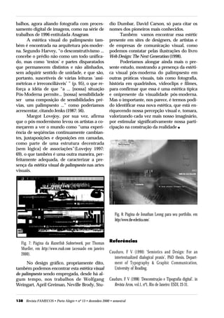 balhos, agora aliando fotografia com proces-               dio Dumbar, David Carson, só para citar os
samento digital de imagens, como na série de               nomes dos pioneiros mais conhecidos.
trabalhos de 1996 entitulada Anagram.                            Também vamos encontrar essa estétic
       A estética visual do palimpsesto tam-               presente em sites de designers, de artistas e
bém é encontrada na arquitetura pós-moder-                 de empresas de comunicação visual, como
na. Segundo Harvey, “o desconstrutivismo ...               podemos constatar pelas ilustrações do livro
concebe o prédio não como um todo unifica-                 Web Design: The Next Generation (1998).
do, mas como ‘textos’ e partes disparatados                      Poderíamos alongar ainda mais o pre-
que permanecem distintos e não alinhados,                  sente estudo, mostrando a presença da estéti-
sem adquirir sentido de unidade, e que são,                ca visual pós-moderna do palimpsesto em
portanto, suscetíveis de várias leituras ‘assi-            outras práticas visuais, tais como fotografia,
métricas e irreconciliáveis’ ” (p. 95), o que re-          história em quadrinhos, videoclips e filmes,
força a idéia de que “a ... [nossa] situação               para confirmar que essa é uma estética típica
Pós-Moderna permite... [nossa] sensibilidade               e onipresente da visualidade pós-moderna.
ser uma composição de sensibilidades pré-                  Mas o importante, nos parece, é termos podi-
vias, um palimpsesto ...” como poderíamos                  do identificar essa nova estética, que está en-
acrescentar, citando Jenks (1987: 56).                     riquecendo nossa percepção visual e, tomara,
       Margot Lovejoy, por sua vez, afirma                 valorizando cada vez mais nosso imaginário,
que o pós-modernismo levou os artistas a co-               por estimular significativamente nossa parti-
meçarem a ver o mundo como “uma experi-                    cipação na construção da realidade s
ência de seqüências continuamente cambian-
tes, juxtaposições e deposições em camadas,
como parte de uma estrutura decentrada
[sem lógica] de associações”(Lovejoy 1997:
69), o que também é uma outra maneira, per-
feitamente adequada, de caracterizar a pre-
sença da estética visual do palimpsesto nas artes
visuais.




                                                               Fig. 8: Página de Jonathan Leong para seu portfolio, em
                                                               http://www.the-eclectica.com/.




   Fig. 7: Página da Razorfish Subnetwork, por Thomas      Referências
   Mueller, em http://www.rsub.com (acessado em janeiro
   2000).                                                  Cauduro, F V (1990) ‘Semiotics and Design: For an
                                                              intertextualized dialogical praxis’, PhD thesis, Depart-
      No design gráfico, propriamente dito,                   ment of Typography & Graphic Communication,
também podemos encontrar esta estética visual                 University of Reading.
do palimpsesto sendo empregada, desde há al-
gum tempo, nos trabalhos de Wolfgang                       Cauduro, F V (1998) ‘Desconstrução e Tipografia digital’, in
Weingart, April Greiman, Neville Brody, Stu-                  Revista Arcos, vol.1, nº1, Rio de Janeiro: ESDI, 23-31.


138 Revista FAMECOS • Porto Alegre • nº 13 • dezembro 2000 • semestral
 