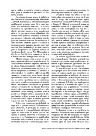põe a civilizar a indústria primitiva, educan-      tico que requer a participação constante do
do-a para a apreciação e produção da boa            público para tornarem-se significantes.
forma estética.                                            O caráter lúdico nas artes é o que dá
       Ao mesmo tempo, graças à influência          início à fase pós-moderna e que,a partir dos
dos formalistas russos (Kandisnky, El Lissitsky,    anos 60, abriga três principais temas, segun-
Malevitch, Rodchenko), as artes visuais atingem     do Frederico Morais (1977): Objeto, Conceito
rapidamente seu nível mais ótico, mais abs-         e Corpo. O Objeto de consumo de massa da
trato, sem referências externas. Os artistas        sociedade industrial, o objet-trouvé, o ready-
modernos, da segunda década do século em            made, é o ícone privilegiado pela Pop Art. O
diante, almejam tornar as artes visuais uma         Conceito, por sua vez, privilegia a idéia como
ciência da percepção visual (Mondrian), de-         arte, usando meios de comunicação de massa
senvolvendo trabalhos ora líricos e metafóri-       como suporte e mediação, dando origem à
cos, como os realizados pela música, ora ob-        arte conceitual (Sol Lewitt). O Corpo, por outro
jetivos e concretos, como os da arquitetura. A      lado, torna-se meio de expressão e fundamento
arte moderna abstrata passa a valorizar o           de toda expressão simbólica, amalgamando a
processo criador mais que as suas obras (arte       arte com processos vitais, em performances des-
concreta, Theo van Doesburg), abrindo caminho       tinadas à divulgação por impressos, filme e ví-
para o surgimento, da segunda metade do             deos, revivendo práticas e rituais ancestrais,
século em diante, para a Arte Minimalista, a        como a das tatuagens, maquilagens, travestis-
Op-Art e a Arte Cinética, precursoras da Arte       mos e escarificações (Body-art).
Cibernética e da Arte Digital dos anos 60.                 Os museus e galerias tornam-se obsole-
       Muitos tendem a ver as artes em geral        tos, seu papel agora é limitado ao registro de
como sendo simplesmente a resultante da di-         eventos e atividades considerados como ar-
alética científica entre o impulso formador e       tísticos e que acontecem geralmente fora de
as leis da física, procurando resolver os con-      suas sedes (happenings, performances).
flitos entre o contínuo e o descontínuo, o pre-            As questões que a arte pós-moderna
ciso e o impreciso, o limitado e o ilimitado, o     atual propõe estão focalizadas nos modos e
determinístico e o aleatório (Albers, Max Bill).    meios de representação que constituem as
As novas correntes das artes visuais vão ad-        nossas experiências de realidade e formam as
quirindo um caráter cada vez mais pragmáti-         nossas identidades. As teorias pós-estrutura-
co, ao serem exportadas para o continente           listas e desconstrucionistas desestabilizam
americano, e onde seus praticantes tentam li-       toda e qualquer definição que ainda preten-
bertar novamente a visualidade de qualquer          da caracterizar a essência do sujeito ou da
cálculo premeditado ou filiação histórica,          arte, enquanto que as práticas de representa-
através do expressionismo intuitivo e sub-          ção apoiadas nas novas tecnologias videoci-
consciente (action painting, tachismo). Tudo é      nefotográfica e de simulação digital vão ga-
possível, a criação torna-se sinônimo de im-        nhando cada vez mais espaço. A realidade se
provisação, o signo precede seu referente, o        torna cada vez mais virtual, enquanto a iden-
ícone inventa seu objeto, e o índice gestual é      tidade do sujeito é considerada agora imagi-
o que vale, pois é o que garante a autoria.         nária, plural, contraditória e cambiante. A ge-
       Foi-se toda e qualquer possibilidade de      ometrização das formas e as grids urbanísticas e
figuração, a pintura torna-se finalmente uma        tipográficas são agora símbolos abominados de
pura abstração. A produção do sentido da            dominação ideológica e controle social.
obra artística é responsabilidade delegada                 O shopping center e a experiência do
agora ao espectador. O artista produz, en-          consumo de massa tornam-se referentes pri-
quanto o público interpreta e dá sentido ao         vilegiados da arte da simulação, do espaço
que sente e vê. Pluralizam-se os significados,      fabricado da fantasia, seja ele físico ou digital
aumentam as incertezas e as dúvidas. As ar-         (Disney, Las Vegas, Internet). Consumir é si-
tes visuais propõem-se como um jogo semió-          nônimo agora de lazer, uma atividade esca-


                                      Revista FAMECOS • Porto Alegre • nº 13 • dezembro 2000 • semestral   129
 
