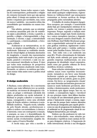 pista prazerosa. Somos todos voyeurs e turis-              Bauhaus após a II Guerra, refinou e reprimiu
tas do contemporâneo, professando a religião               mais ainda quaisquer subjetivismos, regiona-
do consumo incessante (nem que seja apenas                 lismos ou ‘estilismos kitsch’ que ameaçassem
pelos olhar). O desejo nos mantém em movi-                 contaminar as formas ascéticas do design
mento e sequiosos por novidades, mas, como                 propagadas pelos racionalistas alemães.
ele nunca é satisfeito, nos mantém reféns das                    O trabalho de muitos designers tipográ-
comodidades que instaladas em nossos ima-                  ficos europeus, por exemplo, é caracterizado
ginários.                                                  ainda hoje por manipulações mínimas de ta-
      Não admira, portanto, que as estratégi-              manho, cor, textura e posições espaciais nos
as retóricas assumidas pela arte de resistên-              impressos. Porque, segundo a tradição mini-
cia sejam a pluralidade, a ironia, o pastiche, a           malista, menos é sempre mais. Sendo modernis-
paródia, o plágio, a heterogeneidade, a frag-              tas e suíços exemplares (precisos e dogmáti-
mentação, o excesso, o jogo, a interatividade              cos) seus designers maiores (Emil Ruder, Ar-
e a participação, a intertextualidade, a brico-            min Hoffman, Josef Müller-Brockman) prega-
lagem, o kitsch.                                           vam a superioridade universal de suas solu-
      Acabaram-se as metanarrativas, os câ-                ções gráficas restritivas, rigidamente contro-
nones, as utopias compartilhadas, os valores               ladas pelo grid system e vestidas uniforme-
tradicionais. Sobraram as realidades simula-               mente pelas famílias Futura, Helvetica e Uni-
das do virtual digital, as fantasias alucinantes           vers. Este estilo veio a ser conhecido nos
do imaginário, o mundo das representações                  anos 60 e 70 sob a denominação de Internatio-
segmentadas, onde tudo tende a ser persona-                nal Style, sendo adotado por quase todas as
lizado, possível e reversível, e cada vez me-              grandes empresas multinacionais, em seus
nos consensual, interditado ou linear. É claro             programas de identidade visual corporativa,
que todas essas mudanças de perspectiva                    assim como por grandes editoras de livros
que experimentamos atualmente estão trans-                 científicos, técnicos e artísticos.
formando, os valores e as estéticas que infor-                   Essas soluções minimalistas dos funcio-
mam nossas vidas assim como a prática atual                nalistas suíços eram repetidas incessante-
do design.                                                 mente, tornando-se em breve uma fórmula
                                                           facilmente copiada por qualquer designer,
                                                           independendo de seu talento, gosto ou prefe-
O design modernista                                        rencias. Em breve, as ‘programações visuais’
                                                           que essas fórmulas mecanicistas geravam tor-
A Bauhaus, como sabemos, foi o movimento                   naram-se muito facilmente previsíveis, abor-
artístico que mais influência teve na socieda-             recidas e desinteressantes, sendo praticamen-
de moderna, em termos de abrangência e du-                 te invisíveis após algum tempo. Isso era, na
ração, ao pregar a estetização calculada dos               verdade, a conseqüência lógica e inevitável
objetos produzidos em escala industrial. A                 do seu princípio maior: form follows function.
Bauhaus se propôs a absolver o consumo de                  Se a função de um determinado gênero de im-
massa, consagrando-o como uma atividade                    presso é basicamente sempre a mesma, segue-
lógica de fruição artística e intrínseca à socia-          se que não há porque fazer maiores alterações
bilidade moderna. Naquela escola, subsidia-                nas formas já consagradas para aquele gênero -
da pelo Estado alemão, predominavam o                      como no caso de programas de sinalização visu-
cultivo à ordem e ao racionalismo, à clareza e             al ambiental ou de programação visual de em-
à harmonia, como um contraponto à emoção,                  balagens farmacêuticas, por exemplo.
à anarquia, ao caos e à desestabilização do                      Embora um dia pudessem ter sido iné-
status quo, que eram estimulados pelos movi-               ditas e não-redundantes, essas soluções pa-
mentos sociais revolucionários surgidos du-                dronizadas e repetitivas eram camisas de for-
rante e após a I Guerra Mundial.                           ça para designers criativos. A hegemonia do
       A escola suíça, que viria a suceder a               estilo internacional, devida à sua divulgação


130 Revista FAMECOS • Porto Alegre • nº 13 • dezembro 2000 • semestral
 