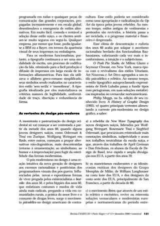 programada em todas e quaisquer peças de             cultura. Esse estilo poderia ser considerado
comunicação das grandes corporações, pro-            como uma apropriação e radicalização da Op
pagadas incessantemente e em escala global,          Art da época pelos jovens rebeldes. Ao mes-
desestimulava a emergencia de estilos alter-         mo tempo, estilos antigos de vestimentas e
nativos. Era muito fácil, comoda e rentável a        penteados são revividos, a história passa a
adoção desse estilo suíço, e os clientes senti-      ser reciclada, e o progresso material e finan-
am-se muito seguros em seguí-lo. Qualquer            ceiro é desprezado.
empresa, por menor que fosse, podia igualar-               Esse clima de descontração e euforia
se a IBM ou a Bayer, em termos da aparência          dos anos 60 acaba por solapar o ascetismo
visual de seus impressos ou embalagens.              racionalista herdado dos funcionalistas Bau-
      Para os modernos funcionalistas, por-          hausianos, valorizando cada vez mais o in-
tanto, a tipografia continuava a ser uma mo-         conformismo, a intuição e o subjetivismo.
dalidade de escrita, um processo de codifica-              O Push Pin Studio, de Milton Glazer e
ção da fala, otimizado para a fácil produção e       Seymour Chwast, em New York, marca épo-
difusão de impressos em larga escala de in-          ca com o revivalismo dos estilos Vitoriano,
formações alfanuméricas. Para isso ela utili-        Art Nouveau e Art Déco agregados a um es-
zava o alfabeto greco-romano simplificado,           tilo psicodélico e eclético. Ao mesmo tempo,
seus símbolos sendo realizados no caracterís-        o estilo tipográfico autoproclamado expressi-
tico estilo ‘sem serifa’ e ‘monolinear’. A tipo-     onista de Herb Lubalin passa a fundir tipos
grafia idealizada por eles materializava os          com pictogramas, em suas soluções metafóri-
critérios maiores de legibilidade, uniformi-         cas inspiradas no vernacular norteamericano.
dade de traço, discrição e redundância de                  Philip Meggs, na 2a. edição de seu co-
forma.                                               nhecido livro A History of Graphic Design
                                                     (1992), vê quatro principais vertentes alimen-
                                                     tando a corrente pós-modernista no design
As vertentes do design pós-moderno                   gráfico, a saber:

A monotonia e pasteurização do design oci-           a) a rebeldia da New Wave Typography dos
dental só vai começar a ser contestada a par-        novos designers suíços, liderados por Wolf-
tir da metade dos anos 60, quando alguns             gang Weingart. Rosemarie Tissi e Siegfried
jovens designers suíços, como Odermatt &             Odermatt, que procuravam reintroduzir mais
Tissi em Zurique, Wolfgang Weingart em               conotações simbólicas, subjetividade e acaso
Basle, entre outros, começam a propor alter-         nos trabalhos neutralistas da escola suíça, e
nativas não-dogmáticas, mais descontraídas           que, através dos trabalhos de April Greiman
(retorno à ornamentação, ao simbolismo, ao           e Dan Friedman, ex-alunos da Escola de De-
humor e à improvisação) para fugir da esteri-        sign de Basel, teve rápida e ampla divulga-
lidade das formas modernistas.                       ção nos EUA, a partir dos anos 70;
      O pós-modernismo no design é uma re-
ação intuitiva da nova geração de designers          b) os maneirismos exuberantes e as idiosin-
aos excessos racionalistas e positivistas dos        crasias exóticas dos designers do Grupo
programadores visuais dos pós-guerra. Influ-         Memphis de Milão, de William Longhouser
enciados pelas novas e espontâneas formas            na costa leste dos EUA, e dos designers da
de viver pregada pelos existencialistas e beat-      costa oeste dos EUA, principalmente de San
niks dos anos 50, e pelos hippies dos anos 60,       Francisco, a partir da década de 80;
que enfatizam costumes e modos de vida
ainda mais radicais, pregando a vida em co-          c) o movimento Retro, que através de um esti-
munidades rurais, a prática do amor livre e o        lo eclético e excêntrico, revive ou reinventa
consumo de drogas leves, surge o movimen-            soluções vernaculares e modernistas euro-
to psicodélico no design americano de contra-        péias e norteamericanas do período entre-


                                       Revista FAMECOS • Porto Alegre • nº 13 • dezembro 2000 • semestral   131
 
