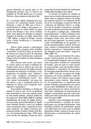 guerras (baseadas em grande parte na Art                   mento Pop Art (Andy Warhol, Roy Lichtenstein
Décodaquele período), como se observa nos                  e Robert Rauschemberg, entre outros).
trabalhos de Neville Brody para as revistas                      O encontro do espírito de rebeldia da
The Face e Arena, também na década de 80;                  época com as teorias desconstrucionistas pro-
                                                           duziu então os primeiros teóricos do design
d) e a revolução digital, originada pelo apa-              pós-moderno nos EUA, na Cranbrook Acade-
recimento do computador gráfico pessoal                    my of Art, em Michigan. A partir de 1978, sob
Mcintosh, a partir de 1984, que reviveu o                  a liderança de Katherine McCoy, os desig-
construtivismo no design e que passou a re-                ners que lá estudam começaram a propagar
interpretar todos os outros estilos da época               as novas tendências desconstrucionistas atra-
através dos bitmaps e das curvas vetoriais,                vés de posters e catálogos que confundiam
tendo como figuras de destaque os próprios                 propositadamente a clássica distinção entre
designers da interface da Apple, Susan Kare                texto e ilustração, procurando produzir, por
e Bill Adkins, a dupla da Émigré, Zuzana                   estratégias visuais sutís, uma leitura ambí-
Licko e Rudy VanderLans, e, novamente,                     gua dos traços impressos. Ao mesmo tempo,
April Greiman.                                             a grid foi flexibilizada ou até ignorada, e o
                                                           uso de elementos gráficos ‘inúteis’ foi incenti-
       Merece ainda menção a radicalização                 vado, visando o enriquecimento das possibi-
do design gráfico proposta pelos trabalhos                 lidades expressivas e interpretativas tanto
“irracionais” de David Carson, na década de                dos designers como dos leitores (Lupton &
90, através de revistas de surf e de rock music,           Miller 1996: 7-9).
e que parece querer fundamentar a prática do                     Então, a partir da década de 70, a comu-
design no fim do milênio em bases dadaístas                nicação visual praticada nos EUA passou a
e anarquistas.                                             ser encarada pelos designers cada vez menos
       Essa corrente mais recente, que deriva              como uma prática tecnicista de “transmissão
de Carson, parece ser ainda a tendência do-                de sentido”, para ser cada vez mais concebi-
minante atual, pois se observa que uma das                 da como um jogo, como uma prática retórica,
características recorrentes do design de ponta             probabilística e estimulante de formulação
produzido nas Américas e na Europa, é o res-               de mensagens hipotéticamente eficazes (Cau-
surgimento de trabalhos mais “artísticos”,                 duro 1990). Com isso os projetos de design
isto é, mais ambíguos e paradoxais, com                    passaram a ser menos calculistas e mais ins-
mais ruídos e interferências, menos “neu-                  tintivos, muitas vezes irônicos, quase sempre
tros”, menos “funcionalistas”, em suma, me-                provocantes e muito criativos. Essa tendên-
nos óbvios, o que é conseguido através da                  cia foi gradualmente se espalhando pelo
utilização de layouts mais complexos, hete-                mundo ocidental, principalmente por permi-
rogêneos e espontâneos.                                    tir um maior flexibilidade de estilo, um me-
       Essa mudança ideológica no design nos               lhor aproveitamento da cultura visual local e
últimos 25 anos (e que vai do racionalismo                 uma maior contribuição da improvisação do
mais extremado ao caos mais radical) parece                designer, características estas que eram repri-
ter sido devido também, conforme relatam El-               midas pelo estilo modernista até então domi-
len Lupton & J. Abott Miller (1996: 8), à gradual          nante (Cauduro 1998).
popularização nas escolas de design america-                     Segundo o novo paradigma da semióti-
nas das teorias pós-estruturalistas de signifi-            ca pós-estruturalista, a recepção de mensa-
cação (Derrida, Barthes, Lacan) em conjunto                gens passa a ser um jogo hermenêutico, cujos
com as teorizações sobre a arquitetura verna-              resultados poderão ser profetizados apenas
cular americana, de origem comercial, pro-                 com sofrível grau de acerto, pois os sentidos
postas por Robert Venturi e Denise Scott-Bro-              produzidos sempre variam de acordo com as
wn, em Learning from Las Vegas (1972) assim                idiosincrasias e particularidades do sujeito
como devida aos trabalhos visuais do movi-                 predicante.


132 Revista FAMECOS • Porto Alegre • nº 13 • dezembro 2000 • semestral
 
