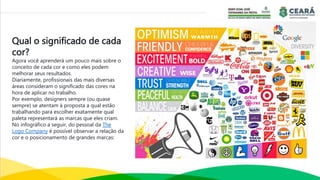 Qual o significado de cada
cor?
Agora você aprenderá um pouco mais sobre o
conceito de cada cor e como eles podem
melhorar seus resultados.
Diariamente, profissionais das mais diversas
áreas consideram o significado das cores na
hora de aplicar no trabalho.
Por exemplo, designers sempre (ou quase
sempre) se atentam à proposta a qual estão
trabalhando para escolher exatamente qual
paleta representará as marcas que eles criam.
No infográfico a seguir, do pessoal da The
Logo Company é possível observar a relação da
cor e o posicionamento de grandes marcas:
 
