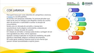 COR LARANJA
Para quem busca por cores vibrantes em campanhas e anúncios,
o laranja é a escolha perfeita.
De acordo com pesquisas realizadas, foi possível perceber que
trata-se de uma cor enérgica, que desperta o ânimo do usuário,
além de estimular a criatividade e auxiliar na atração de
consumidores.
Sendo uma cor derivada do vermelho, o laranja tem
características muito alegres e estimulantes, acabando por
despertar o desejo de ação do usuário.
Em relação ao vermelho, o laranja acaba tendo a vantagem de ser
mais agradável aos olhos, menos agressivo.
Quando o laranja é aplicado no mundo do marketing, ele pode
significar criatividade, alegria e confiança nas empresas.
De modo geral, podemos observar essa cor em marcas que
querem retratar acessibilidade e espírito jovem.
 