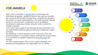 COR AMARELA
Assim como o vermelho, o amarelo possui característica de
estimulante de apetite – podemos observar que, junto ao vermelho
das marcas do MC Donalds e Burger King, o amarelo tem destaque.
No entanto, se usado separadamente, a cor pode transmitir ideia de
otimismo, uma vez que é considerada uma cor acolhedora.
Geralmente é usado para sinalizar situações onde é preciso ter
cuidado e atenção.
E em muitos casos, ajuda na concentração de quem está dentro de
um determinado ambiente, além de estimular o intelectual e sugerir
animação.
No marketing, o uso do amarelo é muito comum em CTAs. Isso
acontece porque a cor consegue chamar a atenção do usuário e fazê-
lo se concentrar em detalhes específicos da landing page, por
exemplo.
Em sites e apresentações, essa cor tem o poder de passar uma
sensação de transparências nas negociações com os clientes.
 